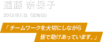 遠藤奈保子さん　2012年入社（総合職）　「チームワークを大切にしながら皆で助け合っています。」