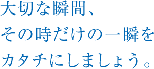 大切な瞬間、その時だけの一瞬をカタチにしましょう。 